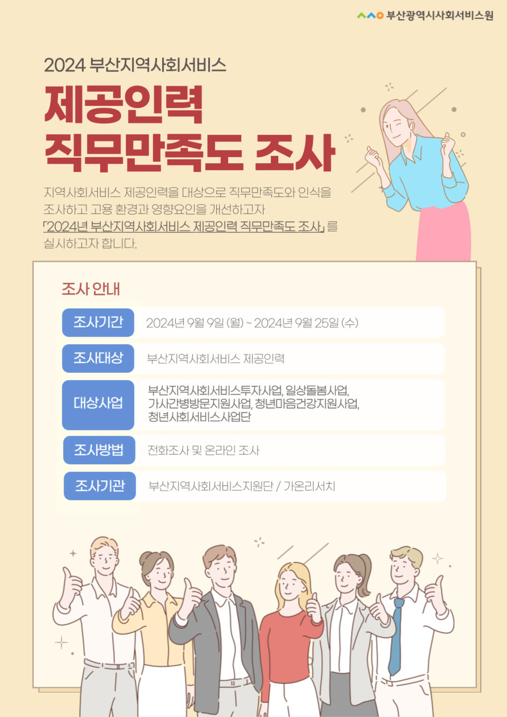 부산광역시사회서비스원

2024 부산지역사회서비스
제공인력 직무만족도 조사
지역사회서비스 제공인력을 대상으로 직무만족도와 인식을 조사하고 고용환경과 영향요인을 개선하고자
2024년 부산지역사회서비스 제공인력 직무만족도 조사를 실시하고자 합니다.

조사 안내
조사기간:2024년 9월 9일 (월) ~ 2024년 9월 25일 (수)
조사대상:부산지역사회서비스 제공인력
대상사업:부산지역사회서비스투자사업, 일상돌봄사업, 가사간병방문지원사업 청년마음건강지원사업, 청년사회서비스사업단
조사방법:전화조사 및 온라인 조사
조사기관:부산지역사회서비스지원단 / 가온리서치